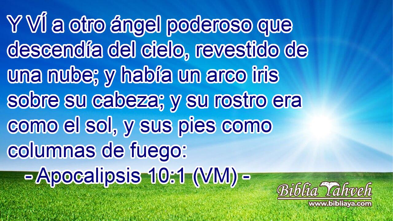  Y VÍ a otro ángel poderoso que descendía del cielo, revestido de una nube; y había un arco iris sobre su cabeza; y su rostro era como el sol, y sus pies como columnas de fuego: 