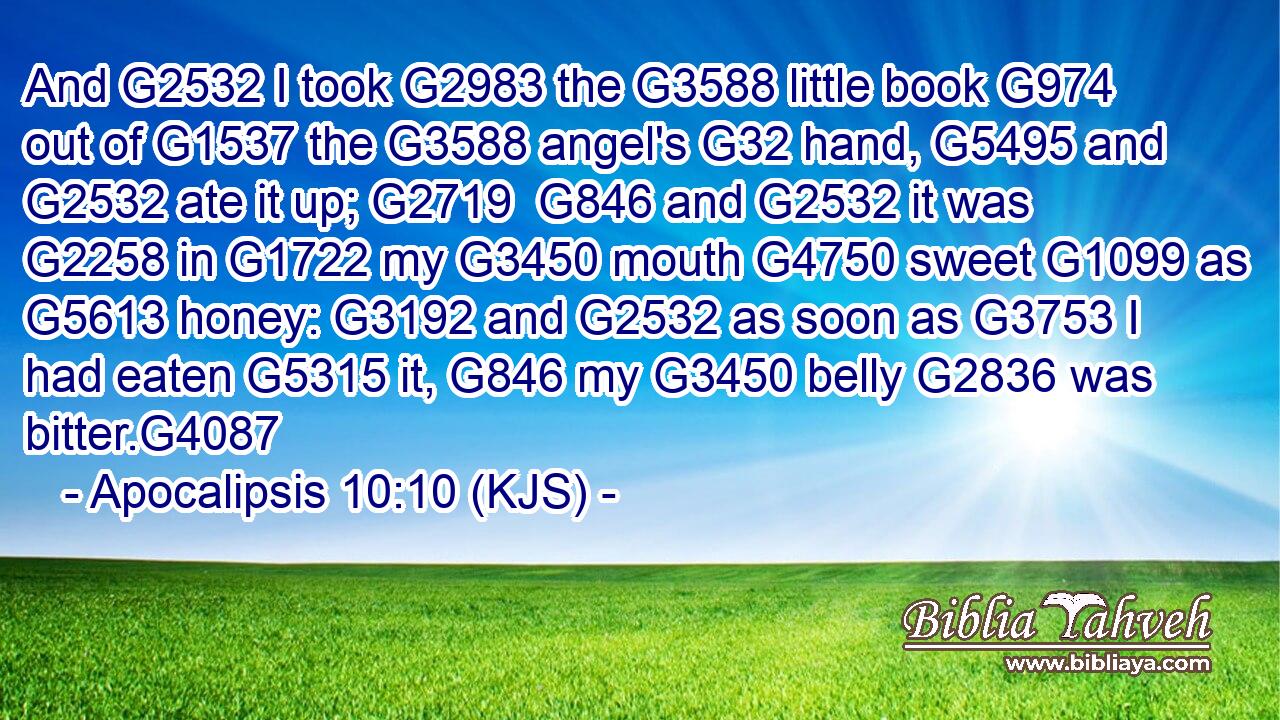 And G2532 I took G2983 the G3588 little book G974 out of G1537 the G3588 angel's G32 hand, G5495 and G2532 ate it up; G2719  G846 and G2532 it was G2258 in G1722 my G3450 mouth G4750 sweet G1099 as G5613 honey: G3192 and G2532 as soon as G3753 I had eaten G5315 it, G846 my G3450 belly G2836 was bitter.G4087