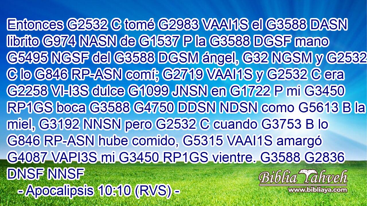 Entonces G2532 C tomé G2983 VAAI1S el G3588 DASN librito G974 NASN de G1537 P la G3588 DGSF mano G5495 NGSF del G3588 DGSM ángel, G32 NGSM y G2532 C lo G846 RP-ASN comí; G2719 VAAI1S y G2532 C era G2258 VI-I3S dulce G1099 JNSN en G1722 P mi G3450 RP1GS boca G3588 G4750 DDSN NDSN como G5613 B la miel, G3192 NNSN pero G2532 C cuando G3753 B lo G846 RP-ASN hube comido, G5315 VAAI1S amargó G4087 VAPI3S mi G3450 RP1GS vientre. G3588 G2836 DNSF NNSF 