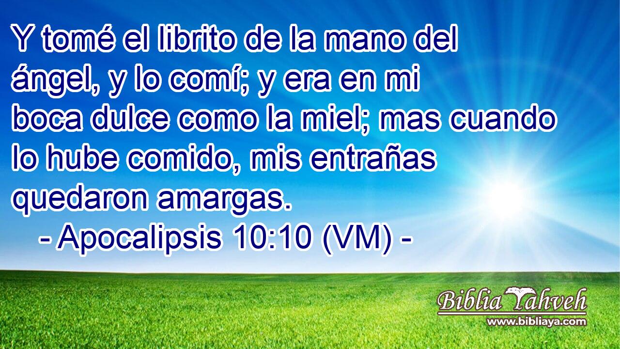 Y tomé el librito de la mano del ángel, y lo comí; y era en mi boca dulce como la miel; mas cuando lo hube comido, mis entrañas quedaron amargas. 