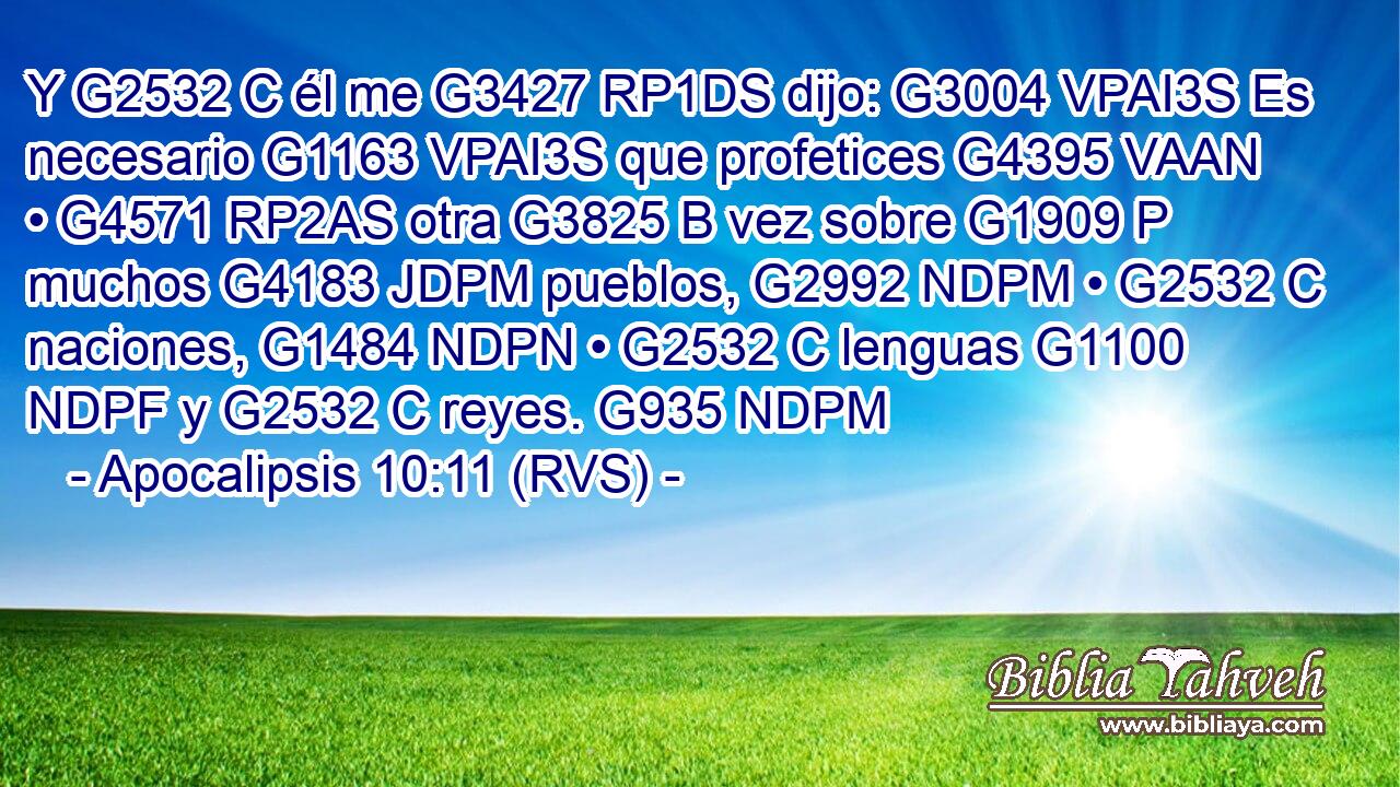 Y G2532 C él me G3427 RP1DS dijo: G3004 VPAI3S Es necesario G1163 VPAI3S que profetices G4395 VAAN • G4571 RP2AS otra G3825 B vez sobre G1909 P muchos G4183 JDPM pueblos, G2992 NDPM • G2532 C naciones, G1484 NDPN • G2532 C lenguas G1100 NDPF y G2532 C reyes. G935 NDPM 