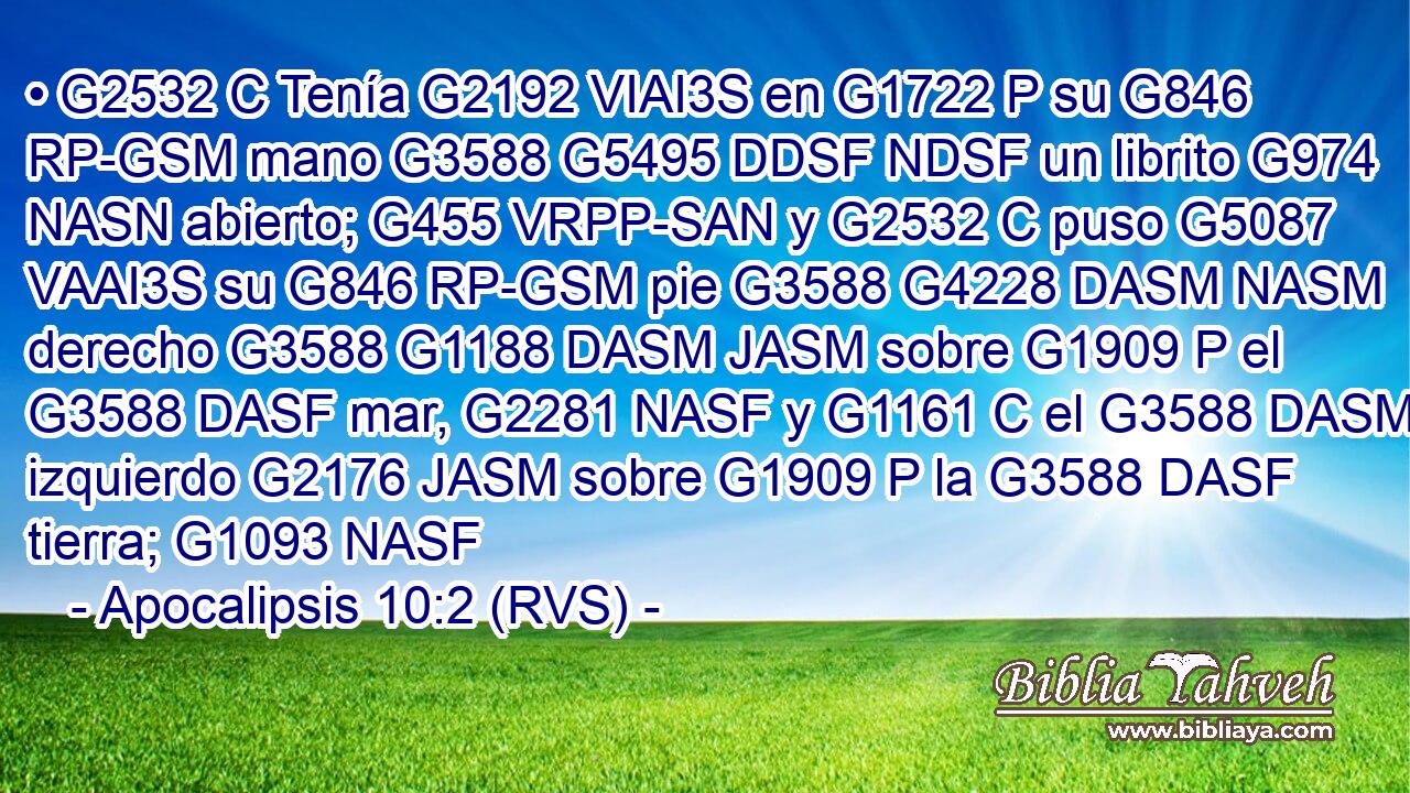 • G2532 C Tenía G2192 VIAI3S en G1722 P su G846 RP-GSM mano G3588 G5495 DDSF NDSF un librito G974 NASN abierto; G455 VRPP-SAN y G2532 C puso G5087 VAAI3S su G846 RP-GSM pie G3588 G4228 DASM NASM derecho G3588 G1188 DASM JASM sobre G1909 P el G3588 DASF mar, G2281 NASF y G1161 C el G3588 DASM izquierdo G2176 JASM sobre G1909 P la G3588 DASF tierra; G1093 NASF 