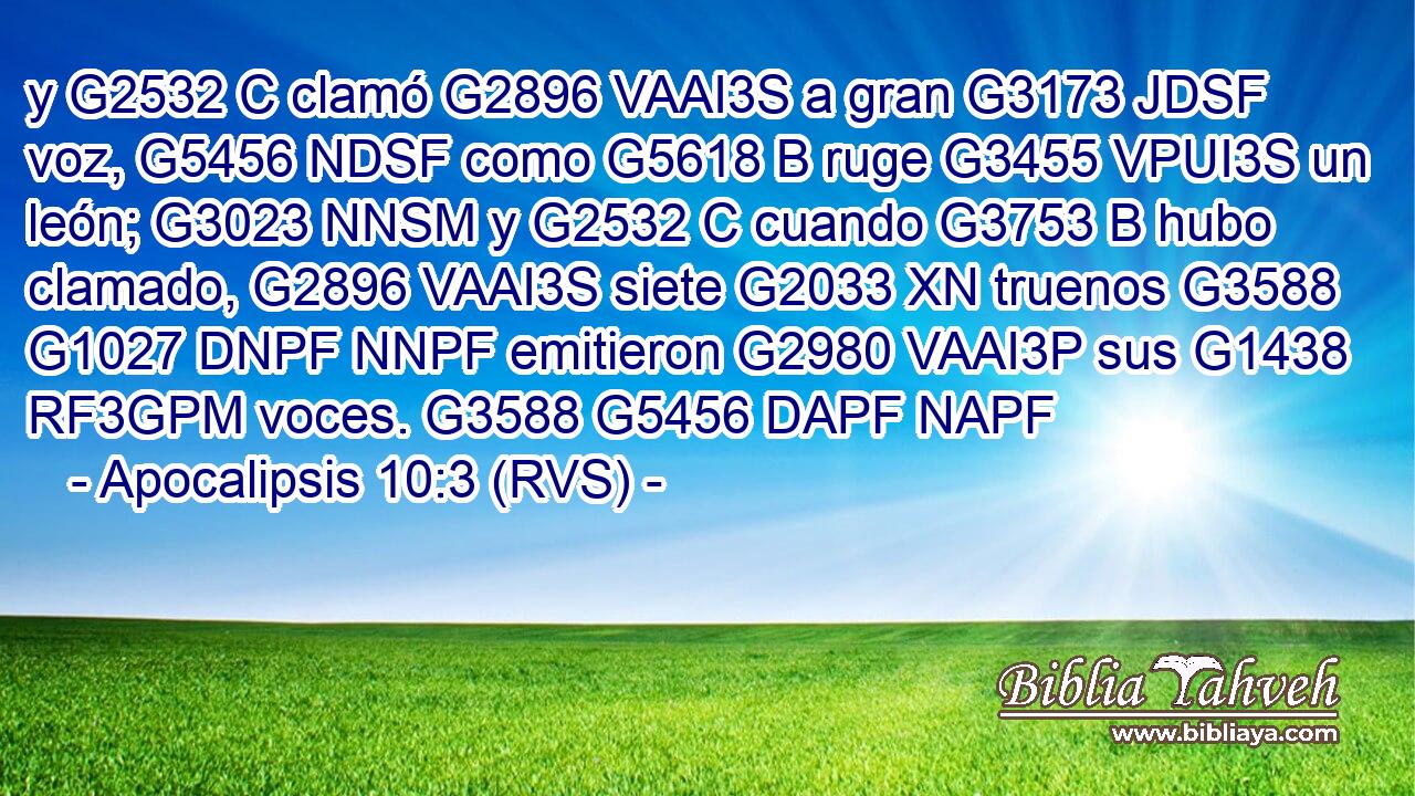 y G2532 C clamó G2896 VAAI3S a gran G3173 JDSF voz, G5456 NDSF como G5618 B ruge G3455 VPUI3S un león; G3023 NNSM y G2532 C cuando G3753 B hubo clamado, G2896 VAAI3S siete G2033 XN truenos G3588 G1027 DNPF NNPF emitieron G2980 VAAI3P sus G1438 RF3GPM voces. G3588 G5456 DAPF NAPF 