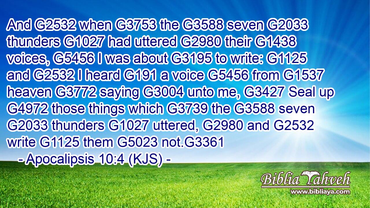 And G2532 when G3753 the G3588 seven G2033 thunders G1027 had uttered G2980 their G1438 voices, G5456 I was about G3195 to write: G1125 and G2532 I heard G191 a voice G5456 from G1537 heaven G3772 saying G3004 unto me, G3427 Seal up G4972 those things which G3739 the G3588 seven G2033 thunders G1027 uttered, G2980 and G2532 write G1125 them G5023 not.G3361