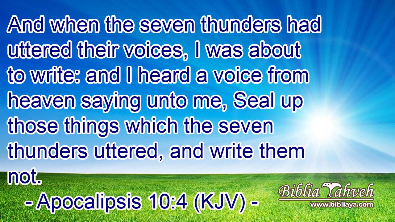 And when the seven thunders had uttered their voices, I was about to write: and I heard a voice from heaven saying unto me, Seal up those things which the seven thunders uttered, and write them not.