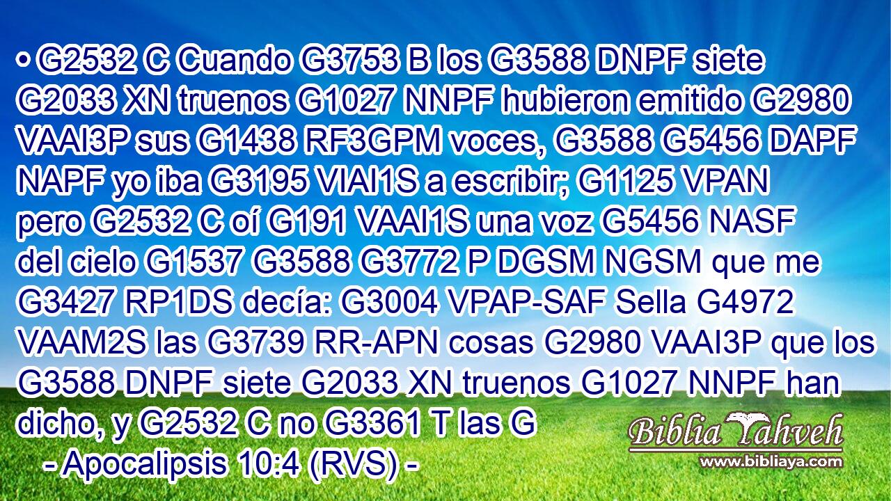 • G2532 C Cuando G3753 B los G3588 DNPF siete G2033 XN truenos G1027 NNPF hubieron emitido G2980 VAAI3P sus G1438 RF3GPM voces, G3588 G5456 DAPF NAPF yo iba G3195 VIAI1S a escribir; G1125 VPAN pero G2532 C oí G191 VAAI1S una voz G5456 NASF del cielo G1537 G3588 G3772 P DGSM NGSM que me G3427 RP1DS decía: G3004 VPAP-SAF Sella G4972 VAAM2S las G3739 RR-APN cosas G2980 VAAI3P que los G3588 DNPF siete G2033 XN truenos G1027 NNPF han dicho, y G2532 C no G3361 T las G