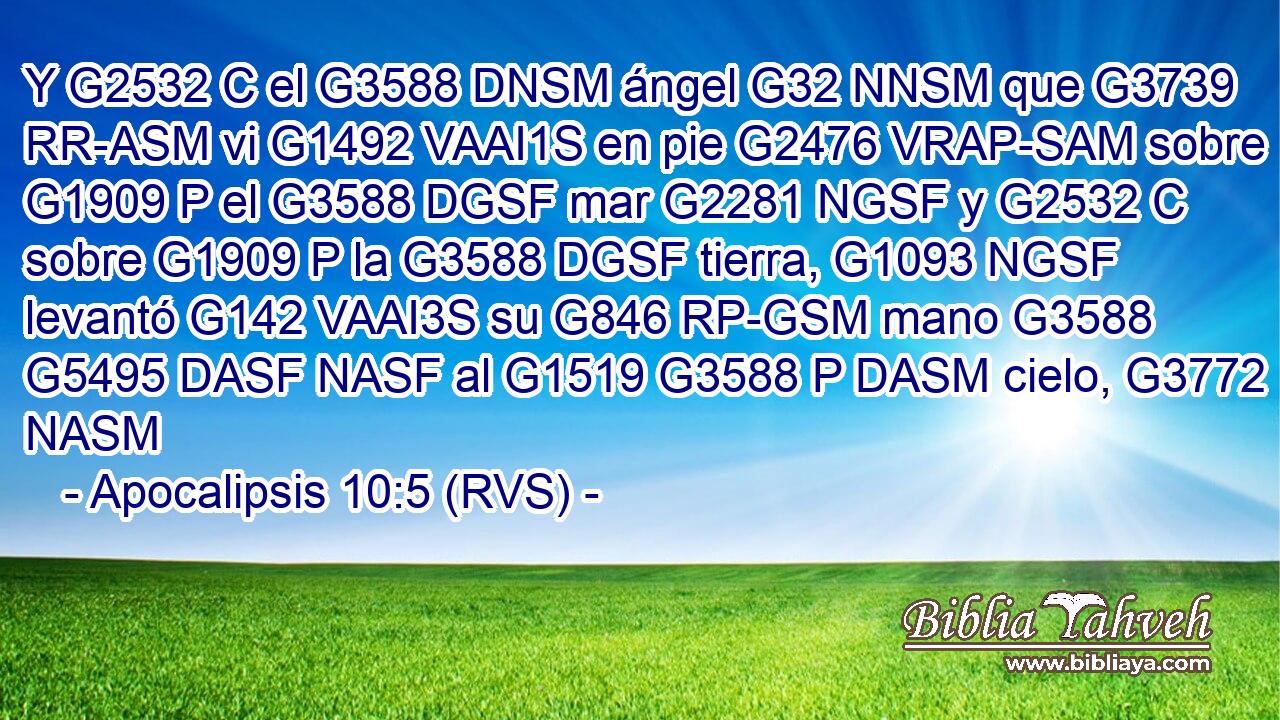 Y G2532 C el G3588 DNSM ángel G32 NNSM que G3739 RR-ASM vi G1492 VAAI1S en pie G2476 VRAP-SAM sobre G1909 P el G3588 DGSF mar G2281 NGSF y G2532 C sobre G1909 P la G3588 DGSF tierra, G1093 NGSF levantó G142 VAAI3S su G846 RP-GSM mano G3588 G5495 DASF NASF al G1519 G3588 P DASM cielo, G3772 NASM 