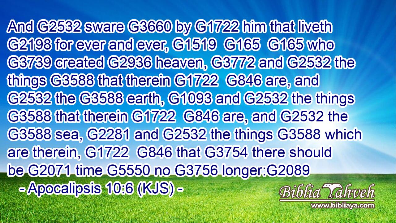 And G2532 sware G3660 by G1722 him that liveth G2198 for ever and ever, G1519  G165  G165 who G3739 created G2936 heaven, G3772 and G2532 the things G3588 that therein G1722  G846 are, and G2532 the G3588 earth, G1093 and G2532 the things G3588 that therein G1722  G846 are, and G2532 the G3588 sea, G2281 and G2532 the things G3588 which are therein, G1722  G846 that G3754 there should be G2071 time G5550 no G3756 longer:G2089