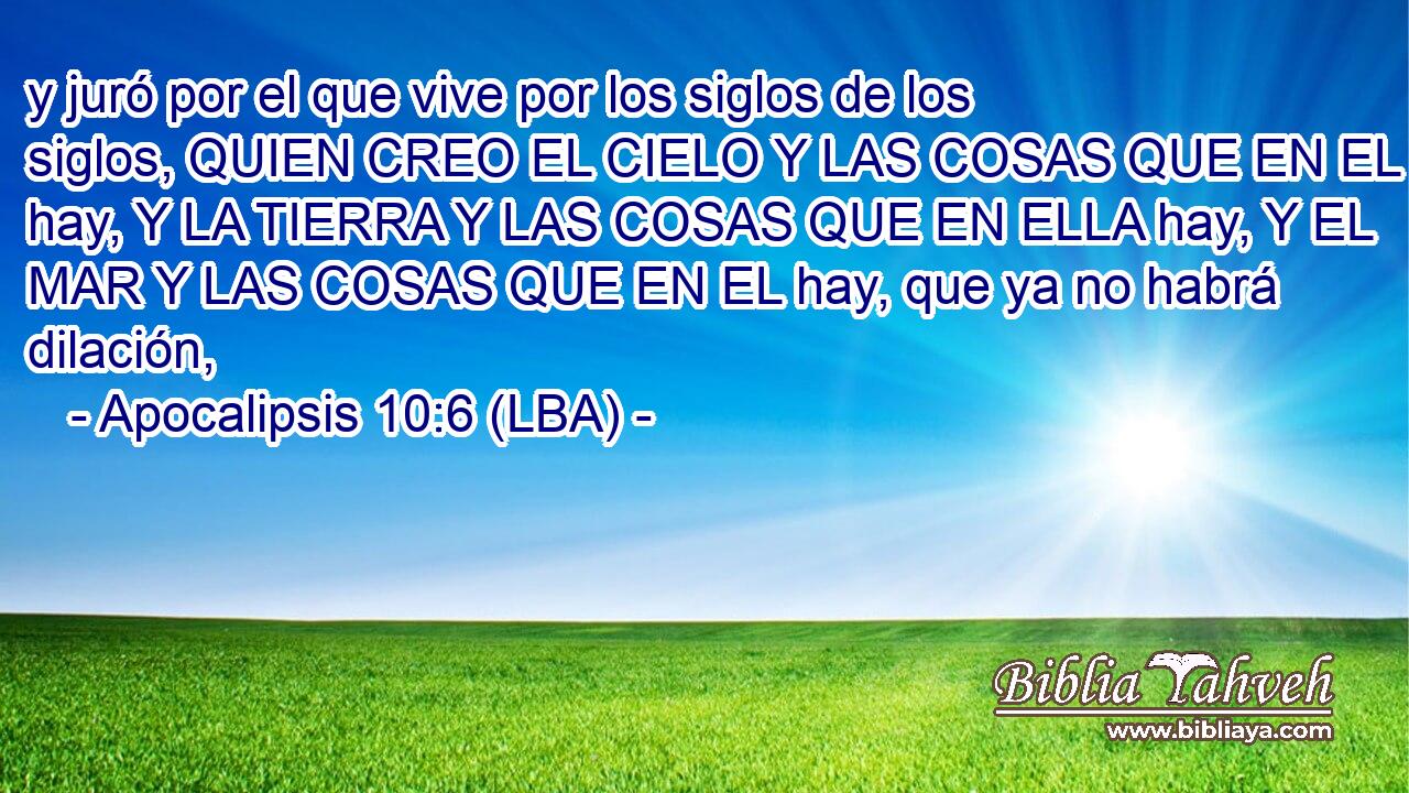 y juró por el que vive por los siglos de los siglos, QUIEN CREO EL CIELO Y LAS COSAS QUE EN EL hay, Y LA TIERRA Y LAS COSAS QUE EN ELLA hay, Y EL MAR Y LAS COSAS QUE EN EL hay, que ya no habrá dilación,