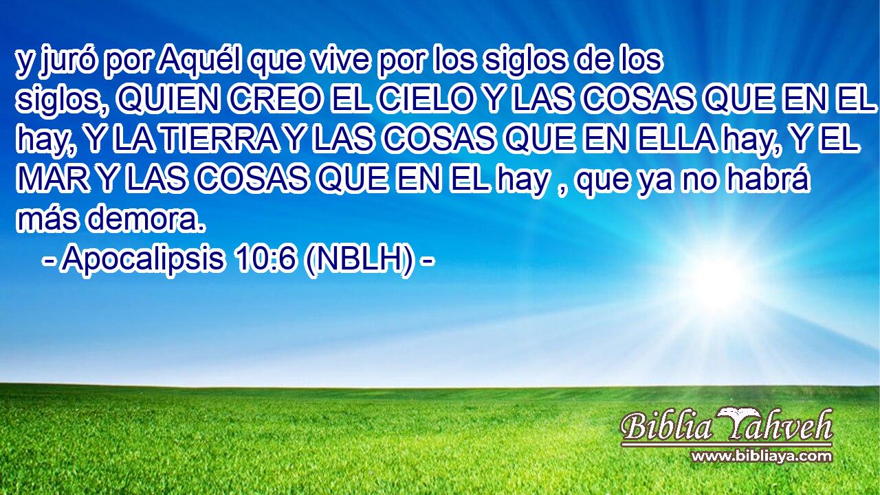  y juró por Aquél que vive por los siglos de los siglos, QUIEN CREO EL CIELO Y LAS COSAS QUE EN EL hay, Y LA TIERRA Y LAS COSAS QUE EN ELLA hay, Y EL MAR Y LAS COSAS QUE EN EL hay , que ya no habrá más demora. 