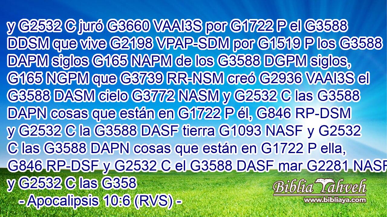 y G2532 C juró G3660 VAAI3S por G1722 P el G3588 DDSM que vive G2198 VPAP-SDM por G1519 P los G3588 DAPM siglos G165 NAPM de los G3588 DGPM siglos, G165 NGPM que G3739 RR-NSM creó G2936 VAAI3S el G3588 DASM cielo G3772 NASM y G2532 C las G3588 DAPN cosas que están en G1722 P él, G846 RP-DSM y G2532 C la G3588 DASF tierra G1093 NASF y G2532 C las G3588 DAPN cosas que están en G1722 P ella, G846 RP-DSF y G2532 C el G3588 DASF mar G2281 NASF y G2532 C las G358