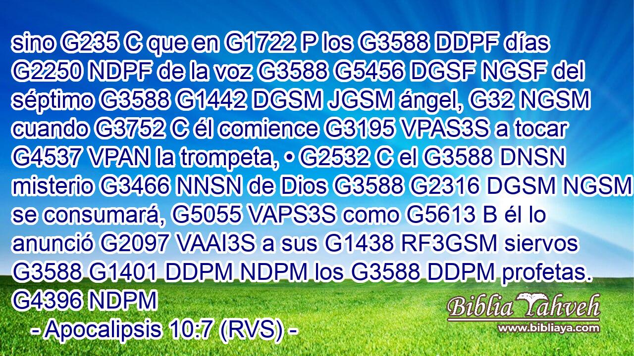 sino G235 C que en G1722 P los G3588 DDPF días G2250 NDPF de la voz G3588 G5456 DGSF NGSF del séptimo G3588 G1442 DGSM JGSM ángel, G32 NGSM cuando G3752 C él comience G3195 VPAS3S a tocar G4537 VPAN la trompeta, • G2532 C el G3588 DNSN misterio G3466 NNSN de Dios G3588 G2316 DGSM NGSM se consumará, G5055 VAPS3S como G5613 B él lo anunció G2097 VAAI3S a sus G1438 RF3GSM siervos G3588 G1401 DDPM NDPM los G3588 DDPM profetas. G4396 NDPM 