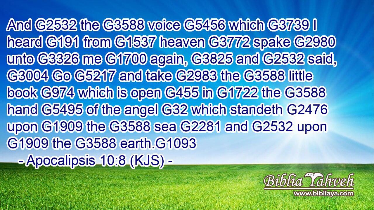 And G2532 the G3588 voice G5456 which G3739 I heard G191 from G1537 heaven G3772 spake G2980 unto G3326 me G1700 again, G3825 and G2532 said, G3004 Go G5217 and take G2983 the G3588 little book G974 which is open G455 in G1722 the G3588 hand G5495 of the angel G32 which standeth G2476 upon G1909 the G3588 sea G2281 and G2532 upon G1909 the G3588 earth.G1093