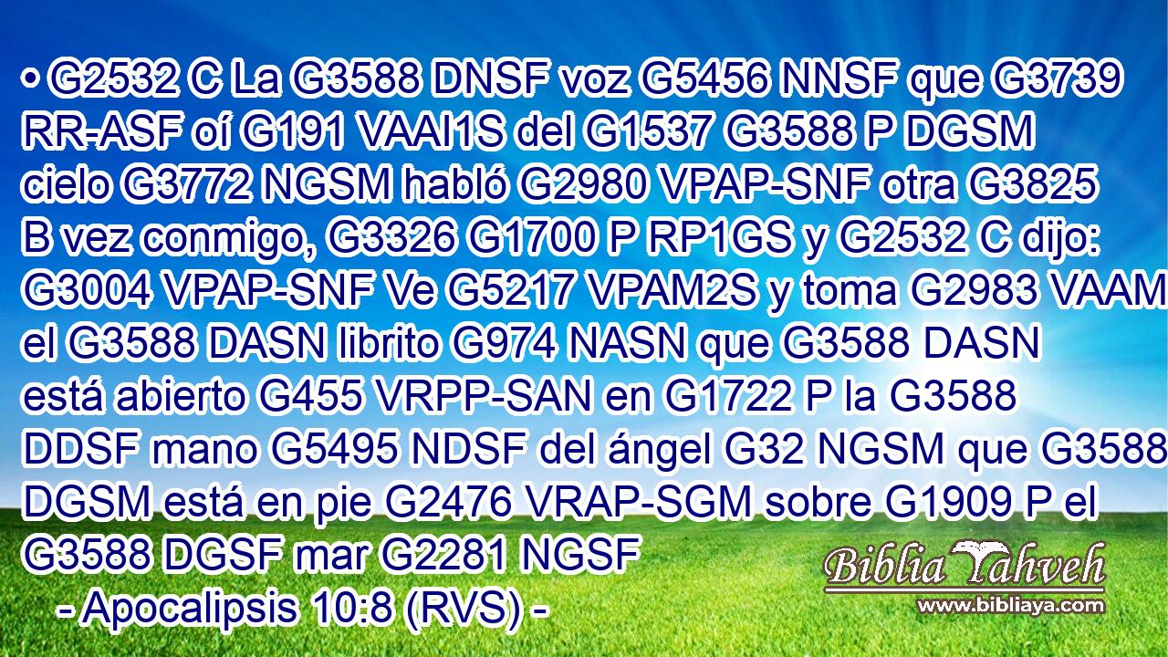 • G2532 C La G3588 DNSF voz G5456 NNSF que G3739 RR-ASF oí G191 VAAI1S del G1537 G3588 P DGSM cielo G3772 NGSM habló G2980 VPAP-SNF otra G3825 B vez conmigo, G3326 G1700 P RP1GS y G2532 C dijo: G3004 VPAP-SNF Ve G5217 VPAM2S y toma G2983 VAAM2S el G3588 DASN librito G974 NASN que G3588 DASN está abierto G455 VRPP-SAN en G1722 P la G3588 DDSF mano G5495 NDSF del ángel G32 NGSM que G3588 DGSM está en pie G2476 VRAP-SGM sobre G1909 P el G3588 DGSF mar G2281 NGSF