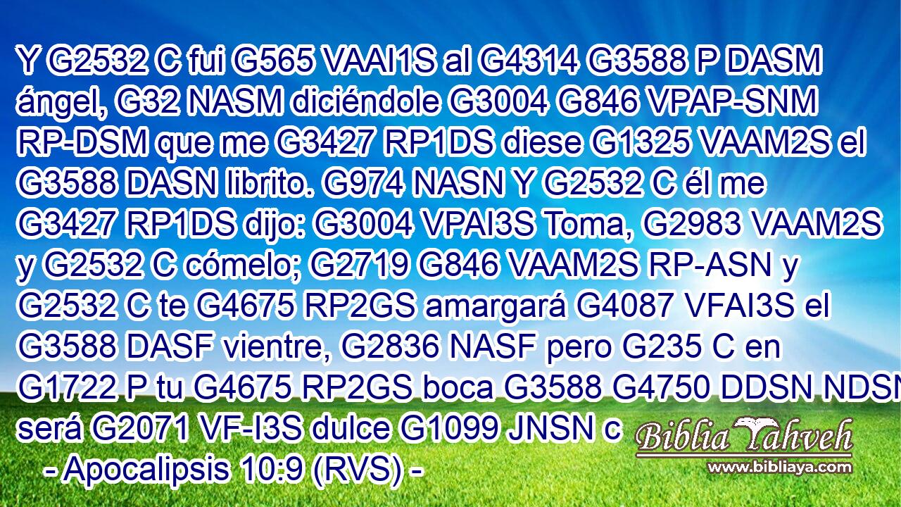 Y G2532 C fui G565 VAAI1S al G4314 G3588 P DASM ángel, G32 NASM diciéndole G3004 G846 VPAP-SNM RP-DSM que me G3427 RP1DS diese G1325 VAAM2S el G3588 DASN librito. G974 NASN Y G2532 C él me G3427 RP1DS dijo: G3004 VPAI3S Toma, G2983 VAAM2S y G2532 C cómelo; G2719 G846 VAAM2S RP-ASN y G2532 C te G4675 RP2GS amargará G4087 VFAI3S el G3588 DASF vientre, G2836 NASF pero G235 C en G1722 P tu G4675 RP2GS boca G3588 G4750 DDSN NDSN será G2071 VF-I3S dulce G1099 JNSN c