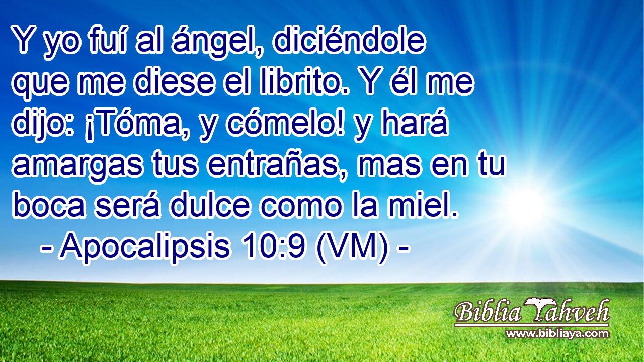  Y yo fuí al ángel, diciéndole que me diese el librito. Y él me dijo: ¡Tóma, y cómelo! y hará amargas tus entrañas, mas en tu boca será dulce como la miel. 