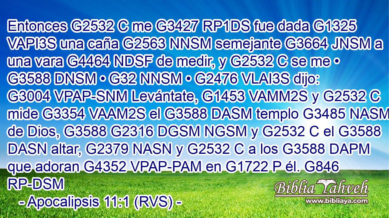 Entonces G2532 C me G3427 RP1DS fue dada G1325 VAPI3S una caña G2563 NNSM semejante G3664 JNSM a una vara G4464 NDSF de medir, y G2532 C se me • G3588 DNSM • G32 NNSM • G2476 VLAI3S dijo: G3004 VPAP-SNM Levántate, G1453 VAMM2S y G2532 C mide G3354 VAAM2S el G3588 DASM templo G3485 NASM de Dios, G3588 G2316 DGSM NGSM y G2532 C el G3588 DASN altar, G2379 NASN y G2532 C a los G3588 DAPM que adoran G4352 VPAP-PAM en G1722 P él. G846 RP-DSM 