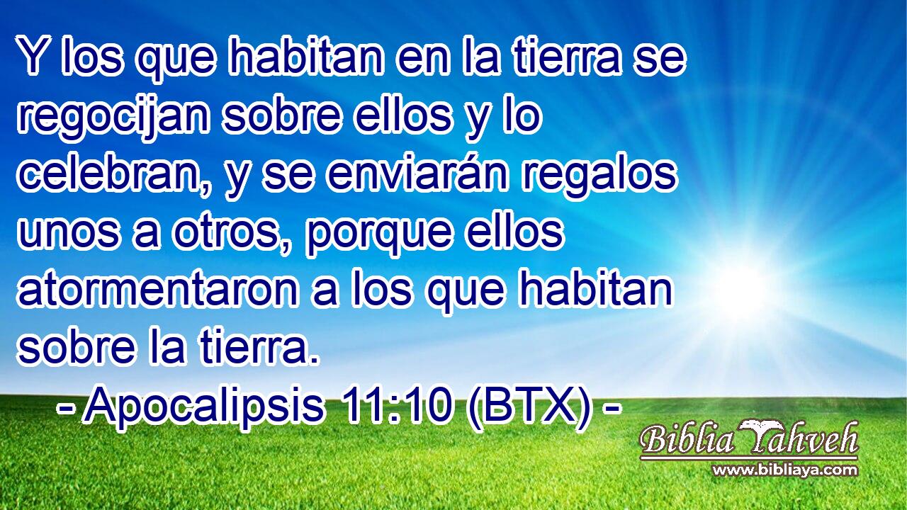 Y los que habitan en la tierra se regocijan sobre ellos y lo celebran, y se enviarán regalos unos a otros, porque ellos atormentaron a los que habitan sobre la tierra.