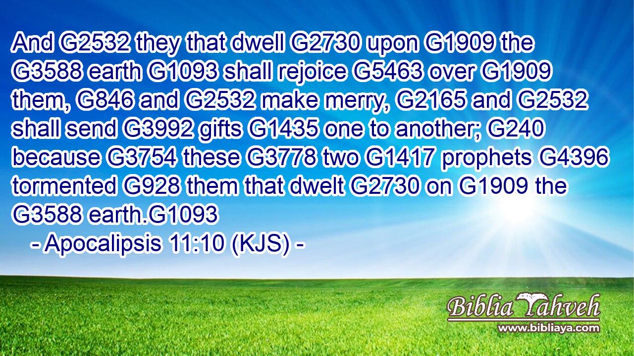 And G2532 they that dwell G2730 upon G1909 the G3588 earth G1093 shall rejoice G5463 over G1909 them, G846 and G2532 make merry, G2165 and G2532 shall send G3992 gifts G1435 one to another; G240 because G3754 these G3778 two G1417 prophets G4396 tormented G928 them that dwelt G2730 on G1909 the G3588 earth.G1093