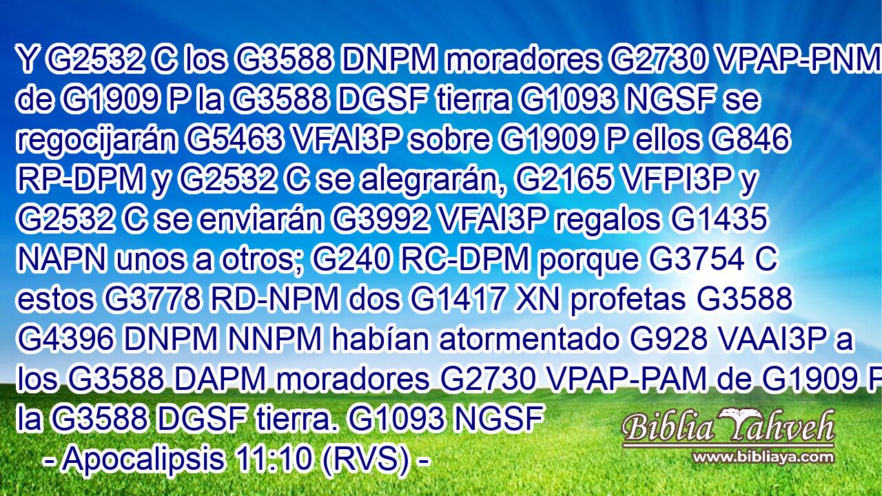 Y G2532 C los G3588 DNPM moradores G2730 VPAP-PNM de G1909 P la G3588 DGSF tierra G1093 NGSF se regocijarán G5463 VFAI3P sobre G1909 P ellos G846 RP-DPM y G2532 C se alegrarán, G2165 VFPI3P y G2532 C se enviarán G3992 VFAI3P regalos G1435 NAPN unos a otros; G240 RC-DPM porque G3754 C estos G3778 RD-NPM dos G1417 XN profetas G3588 G4396 DNPM NNPM habían atormentado G928 VAAI3P a los G3588 DAPM moradores G2730 VPAP-PAM de G1909 P la G3588 DGSF tierra. G1093 NGSF