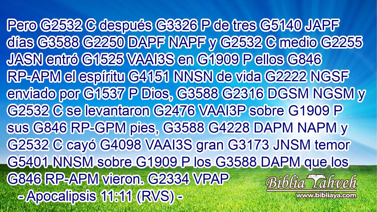 Pero G2532 C después G3326 P de tres G5140 JAPF días G3588 G2250 DAPF NAPF y G2532 C medio G2255 JASN entró G1525 VAAI3S en G1909 P ellos G846 RP-APM el espíritu G4151 NNSN de vida G2222 NGSF enviado por G1537 P Dios, G3588 G2316 DGSM NGSM y G2532 C se levantaron G2476 VAAI3P sobre G1909 P sus G846 RP-GPM pies, G3588 G4228 DAPM NAPM y G2532 C cayó G4098 VAAI3S gran G3173 JNSM temor G5401 NNSM sobre G1909 P los G3588 DAPM que los G846 RP-APM vieron. G2334 VPAP