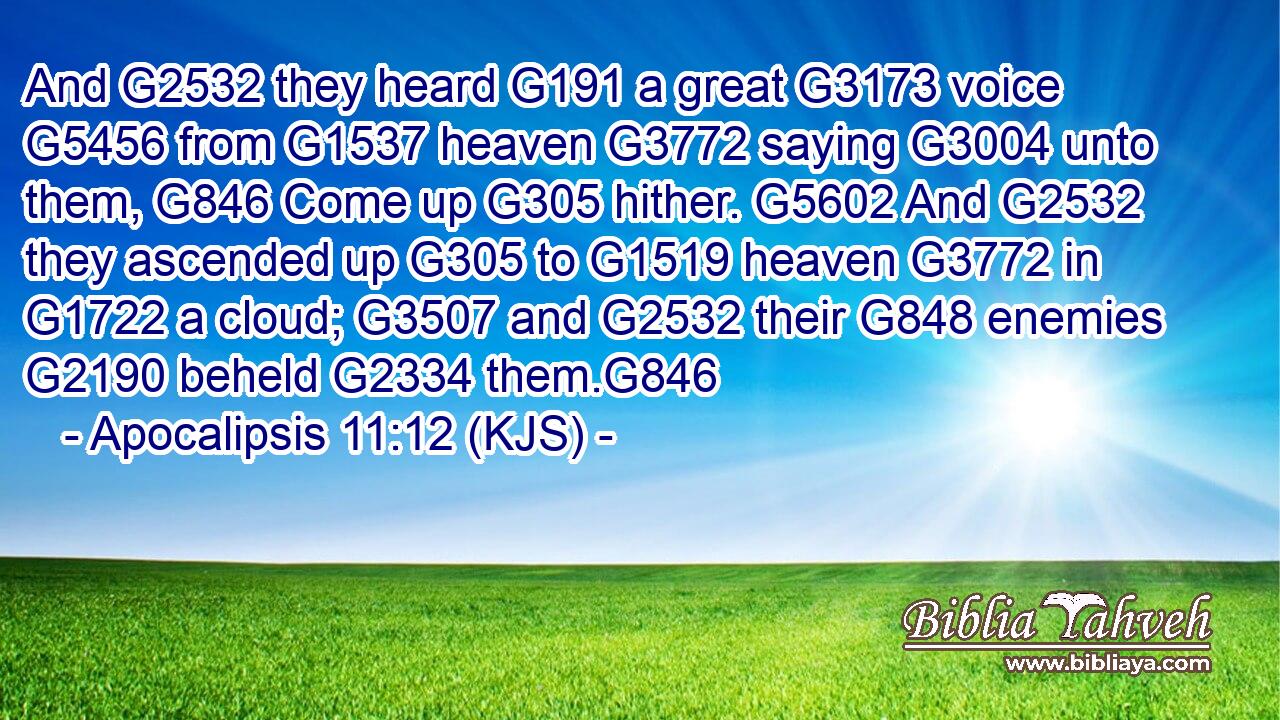 And G2532 they heard G191 a great G3173 voice G5456 from G1537 heaven G3772 saying G3004 unto them, G846 Come up G305 hither. G5602 And G2532 they ascended up G305 to G1519 heaven G3772 in G1722 a cloud; G3507 and G2532 their G848 enemies G2190 beheld G2334 them.G846