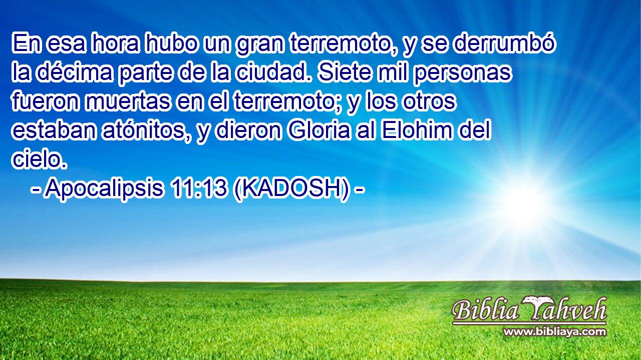  En esa hora hubo un gran terremoto, y se derrumbó la décima parte de la ciudad. Siete mil personas fueron muertas en el terremoto; y los otros estaban atónitos, y dieron Gloria al Elohim del cielo. 