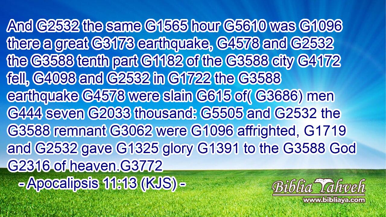 And G2532 the same G1565 hour G5610 was G1096 there a great G3173 earthquake, G4578 and G2532 the G3588 tenth part G1182 of the G3588 city G4172 fell, G4098 and G2532 in G1722 the G3588 earthquake G4578 were slain G615 of( G3686) men G444 seven G2033 thousand: G5505 and G2532 the G3588 remnant G3062 were G1096 affrighted, G1719 and G2532 gave G1325 glory G1391 to the G3588 God G2316 of heaven.G3772