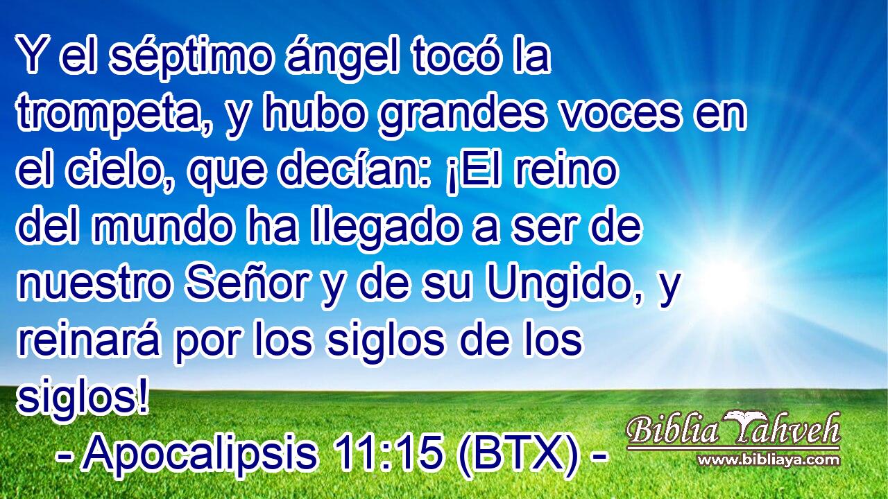 Y el séptimo ángel tocó la trompeta, y hubo grandes voces en el cielo, que decían: ¡El reino del mundo ha llegado a ser de nuestro Señor y de su Ungido, y reinará por los siglos de los siglos!