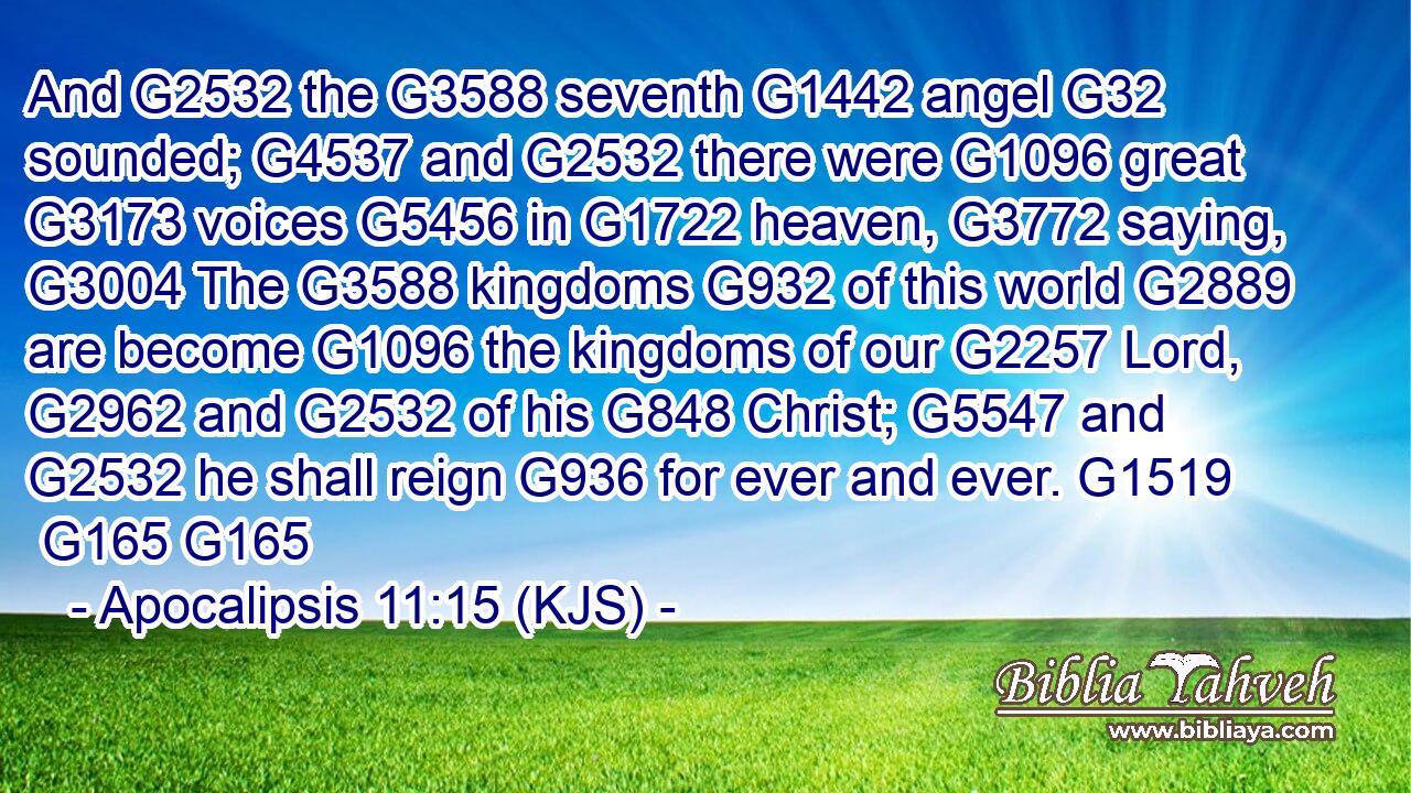 And G2532 the G3588 seventh G1442 angel G32 sounded; G4537 and G2532 there were G1096 great G3173 voices G5456 in G1722 heaven, G3772 saying, G3004 The G3588 kingdoms G932 of this world G2889 are become G1096 the kingdoms of our G2257 Lord, G2962 and G2532 of his G848 Christ; G5547 and G2532 he shall reign G936 for ever and ever. G1519  G165 G165