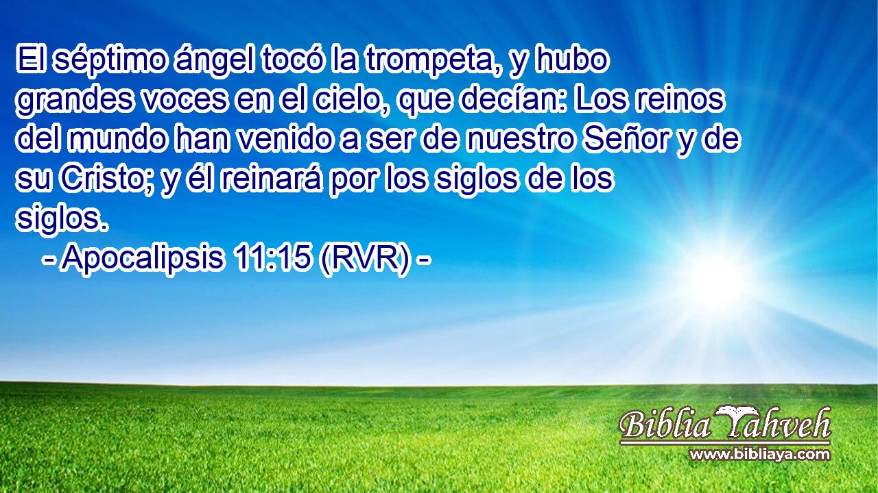 El séptimo ángel tocó la trompeta, y hubo grandes voces en el cielo, que decían: Los reinos del mundo han venido a ser de nuestro Señor y de su Cristo; y él reinará por los siglos de los siglos.