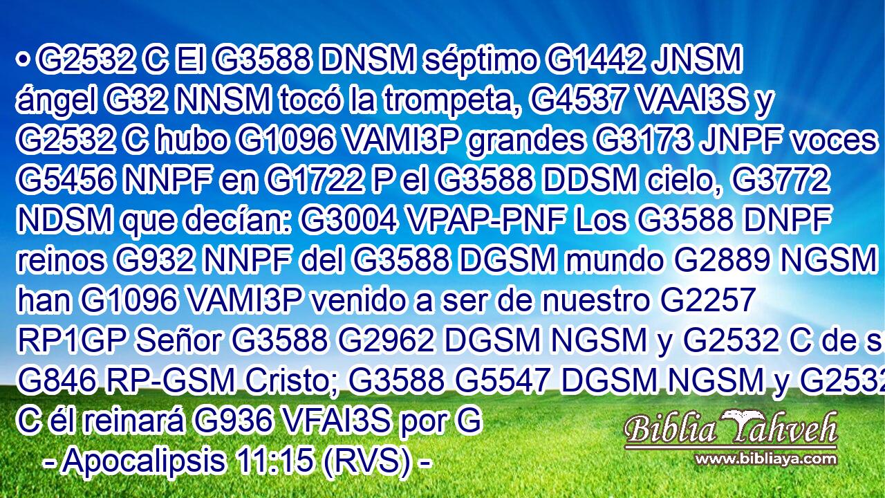 • G2532 C El G3588 DNSM séptimo G1442 JNSM ángel G32 NNSM tocó la trompeta, G4537 VAAI3S y G2532 C hubo G1096 VAMI3P grandes G3173 JNPF voces G5456 NNPF en G1722 P el G3588 DDSM cielo, G3772 NDSM que decían: G3004 VPAP-PNF Los G3588 DNPF reinos G932 NNPF del G3588 DGSM mundo G2889 NGSM han G1096 VAMI3P venido a ser de nuestro G2257 RP1GP Señor G3588 G2962 DGSM NGSM y G2532 C de su G846 RP-GSM Cristo; G3588 G5547 DGSM NGSM y G2532 C él reinará G936 VFAI3S por G