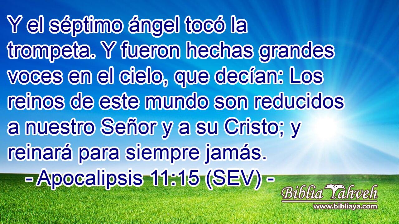 Y el séptimo ángel tocó la trompeta. Y fueron hechas grandes voces en el cielo, que decían: Los reinos de este mundo son reducidos a nuestro Señor y a su Cristo; y reinará para siempre jamás.