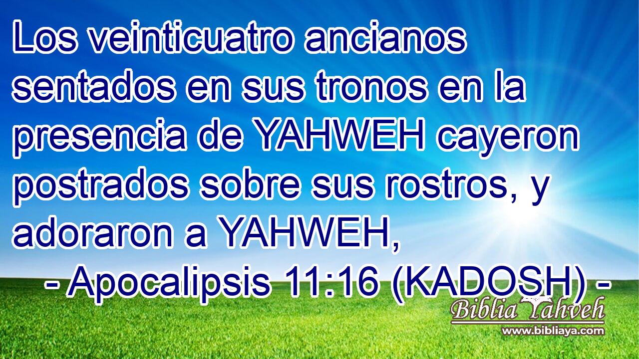  Los veinticuatro ancianos sentados en sus tronos en la presencia de YAHWEH cayeron postrados sobre sus rostros, y adoraron a YAHWEH, 