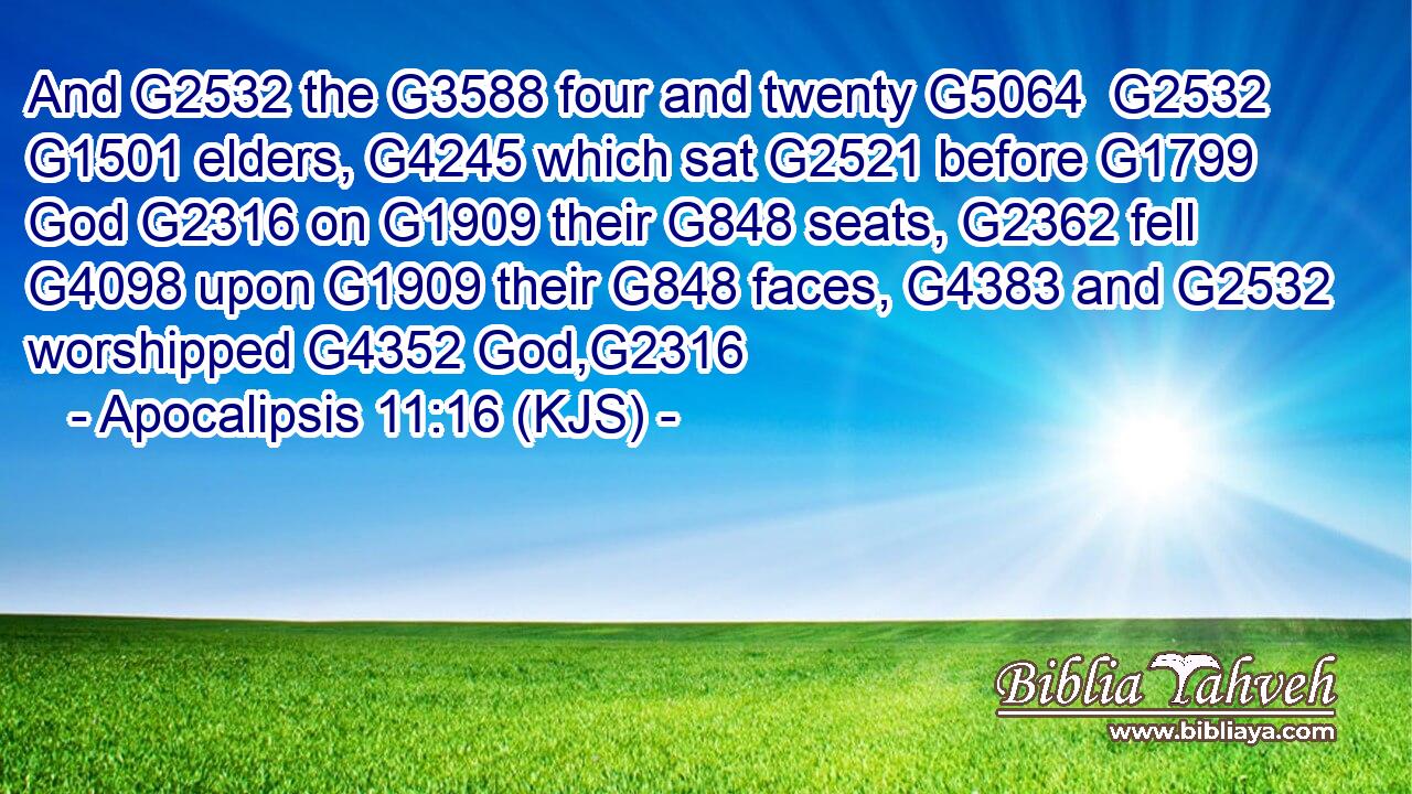 And G2532 the G3588 four and twenty G5064  G2532  G1501 elders, G4245 which sat G2521 before G1799 God G2316 on G1909 their G848 seats, G2362 fell G4098 upon G1909 their G848 faces, G4383 and G2532 worshipped G4352 God,G2316