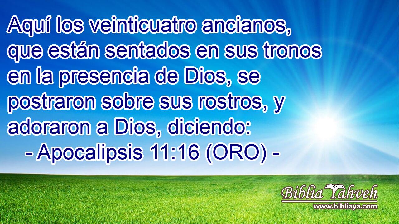  Aquí los veinticuatro ancianos, que están sentados en sus tronos en la presencia de Dios, se postraron sobre sus rostros, y adoraron a Dios, diciendo: 