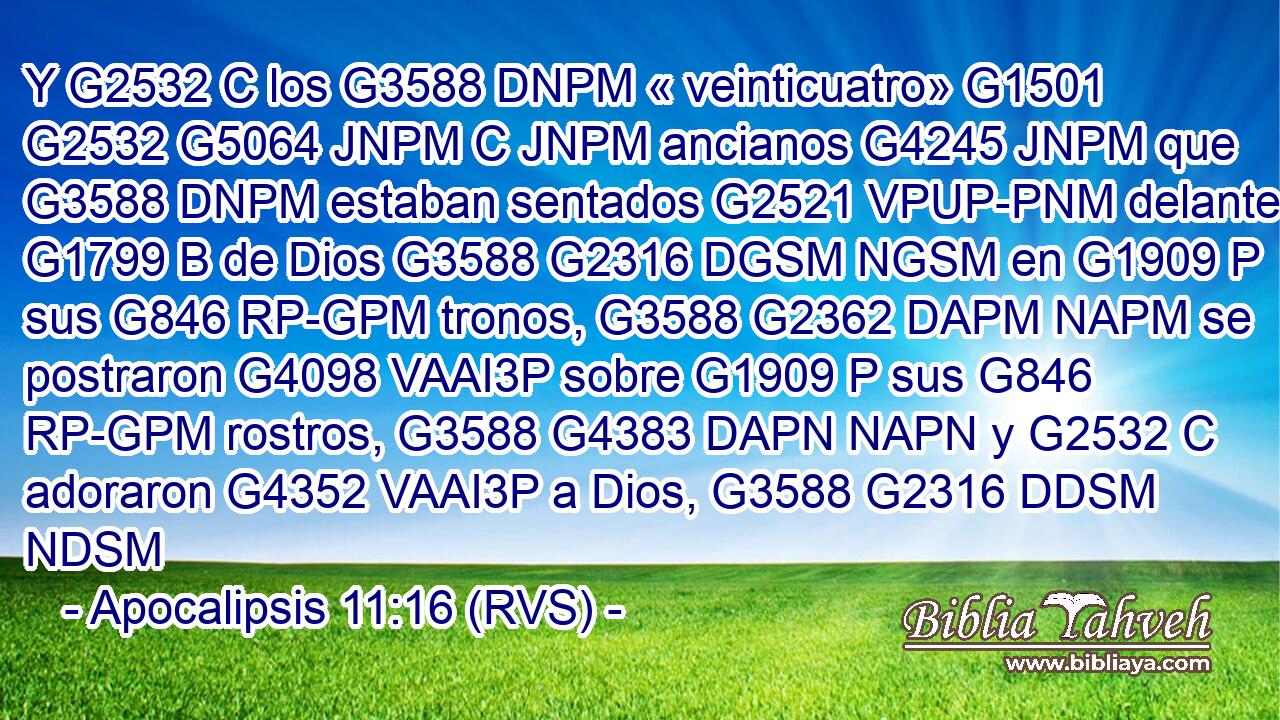 Y G2532 C los G3588 DNPM « veinticuatro» G1501 G2532 G5064 JNPM C JNPM ancianos G4245 JNPM que G3588 DNPM estaban sentados G2521 VPUP-PNM delante G1799 B de Dios G3588 G2316 DGSM NGSM en G1909 P sus G846 RP-GPM tronos, G3588 G2362 DAPM NAPM se postraron G4098 VAAI3P sobre G1909 P sus G846 RP-GPM rostros, G3588 G4383 DAPN NAPN y G2532 C adoraron G4352 VAAI3P a Dios, G3588 G2316 DDSM NDSM 