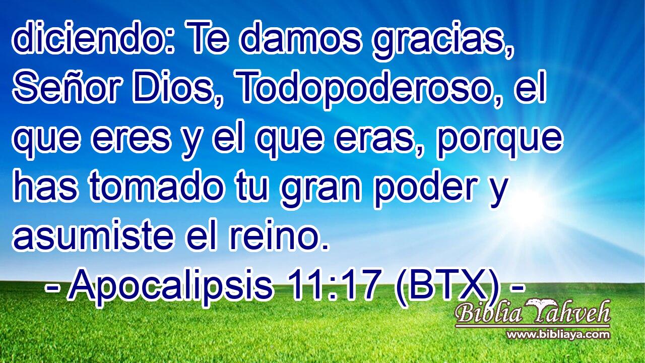 diciendo: Te damos gracias, Señor Dios, Todopoderoso, el que eres y el que eras, porque has tomado tu gran poder y asumiste el reino.