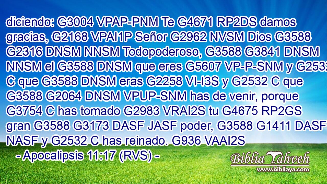 diciendo: G3004 VPAP-PNM Te G4671 RP2DS damos gracias, G2168 VPAI1P Señor G2962 NVSM Dios G3588 G2316 DNSM NNSM Todopoderoso, G3588 G3841 DNSM NNSM el G3588 DNSM que eres G5607 VP-P-SNM y G2532 C que G3588 DNSM eras G2258 VI-I3S y G2532 C que G3588 G2064 DNSM VPUP-SNM has de venir, porque G3754 C has tomado G2983 VRAI2S tu G4675 RP2GS gran G3588 G3173 DASF JASF poder, G3588 G1411 DASF NASF y G2532 C has reinado. G936 VAAI2S 