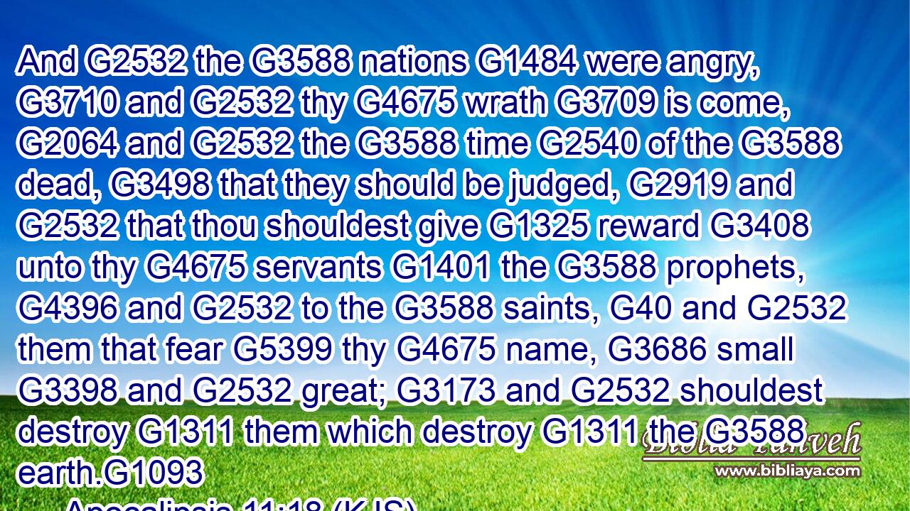 And G2532 the G3588 nations G1484 were angry, G3710 and G2532 thy G4675 wrath G3709 is come, G2064 and G2532 the G3588 time G2540 of the G3588 dead, G3498 that they should be judged, G2919 and G2532 that thou shouldest give G1325 reward G3408 unto thy G4675 servants G1401 the G3588 prophets, G4396 and G2532 to the G3588 saints, G40 and G2532 them that fear G5399 thy G4675 name, G3686 small G3398 and G2532 great; G3173 and G2532 shouldest destroy G1311 them which destroy G1311 the G3588 earth.G1093