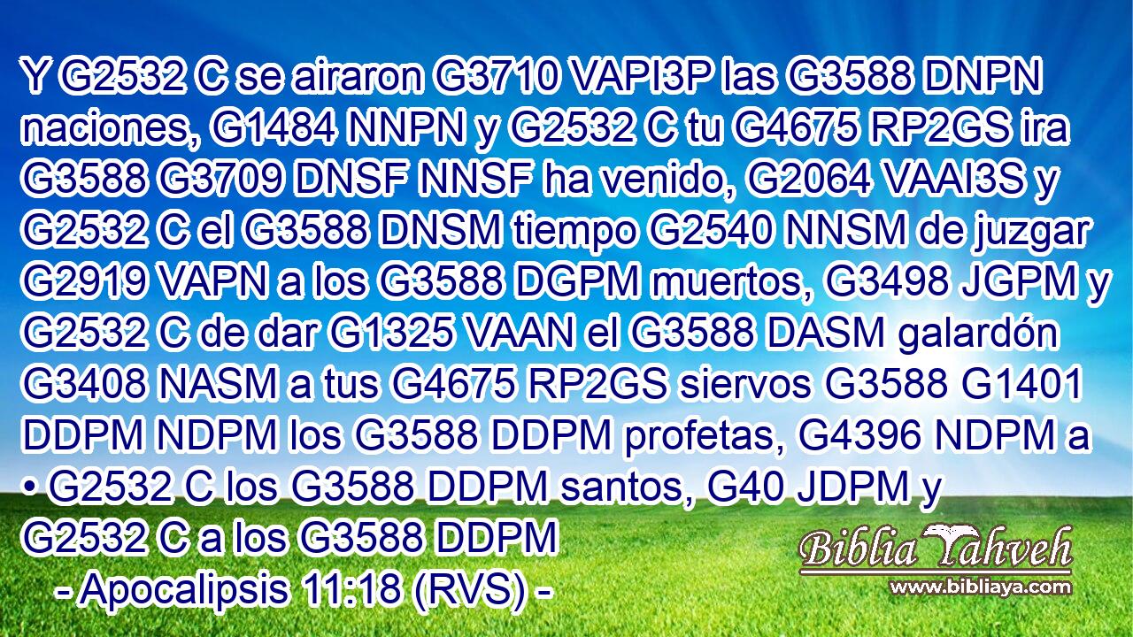 Y G2532 C se airaron G3710 VAPI3P las G3588 DNPN naciones, G1484 NNPN y G2532 C tu G4675 RP2GS ira G3588 G3709 DNSF NNSF ha venido, G2064 VAAI3S y G2532 C el G3588 DNSM tiempo G2540 NNSM de juzgar G2919 VAPN a los G3588 DGPM muertos, G3498 JGPM y G2532 C de dar G1325 VAAN el G3588 DASM galardón G3408 NASM a tus G4675 RP2GS siervos G3588 G1401 DDPM NDPM los G3588 DDPM profetas, G4396 NDPM a • G2532 C los G3588 DDPM santos, G40 JDPM y G2532 C a los G3588 DDPM 
