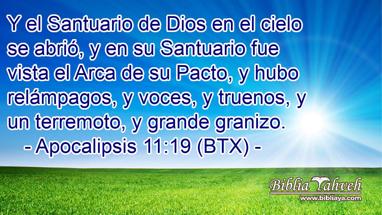 Y el Santuario de Dios en el cielo se abrió, y en su Santuario fue vista el Arca de su Pacto, y hubo relámpagos, y voces, y truenos, y un terremoto, y grande granizo.