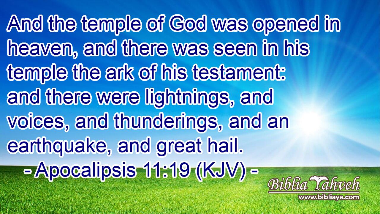 And the temple of God was opened in heaven, and there was seen in his temple the ark of his testament: and there were lightnings, and voices, and thunderings, and an earthquake, and great hail.