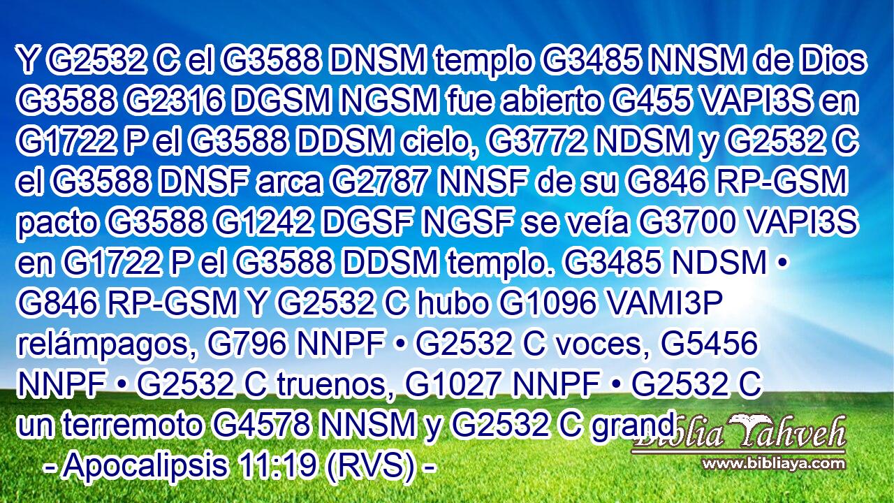 Y G2532 C el G3588 DNSM templo G3485 NNSM de Dios G3588 G2316 DGSM NGSM fue abierto G455 VAPI3S en G1722 P el G3588 DDSM cielo, G3772 NDSM y G2532 C el G3588 DNSF arca G2787 NNSF de su G846 RP-GSM pacto G3588 G1242 DGSF NGSF se veía G3700 VAPI3S en G1722 P el G3588 DDSM templo. G3485 NDSM • G846 RP-GSM Y G2532 C hubo G1096 VAMI3P relámpagos, G796 NNPF • G2532 C voces, G5456 NNPF • G2532 C truenos, G1027 NNPF • G2532 C un terremoto G4578 NNSM y G2532 C grand