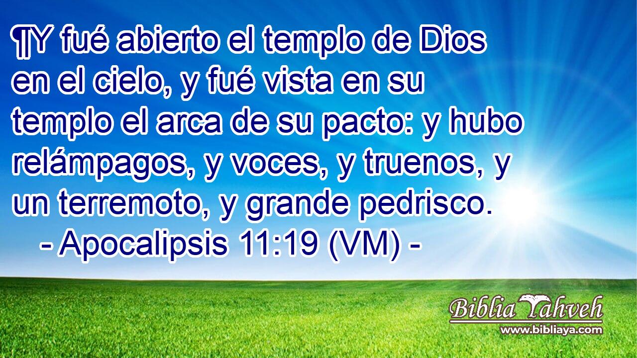  ¶Y fué abierto el templo de Dios en el cielo, y fué vista en su templo el arca de su pacto: y hubo relámpagos, y voces, y truenos, y un terremoto, y grande pedrisco. 