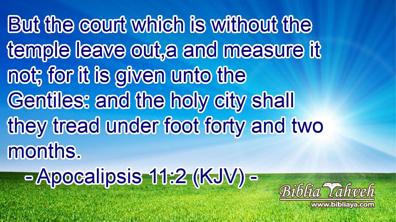But the court which is without the temple leave out,a and measure it not; for it is given unto the Gentiles: and the holy city shall they tread under foot forty and two months.