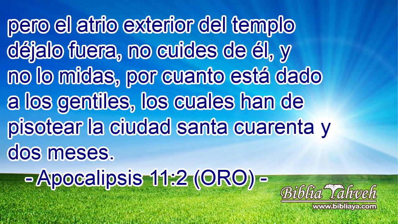  pero el atrio exterior del templo déjalo fuera, no cuides de él, y no lo midas, por cuanto está dado a los gentiles, los cuales han de pisotear la ciudad santa cuarenta y dos meses. 