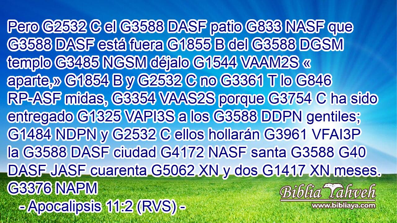 Pero G2532 C el G3588 DASF patio G833 NASF que G3588 DASF está fuera G1855 B del G3588 DGSM templo G3485 NGSM déjalo G1544 VAAM2S « aparte,» G1854 B y G2532 C no G3361 T lo G846 RP-ASF midas, G3354 VAAS2S porque G3754 C ha sido entregado G1325 VAPI3S a los G3588 DDPN gentiles; G1484 NDPN y G2532 C ellos hollarán G3961 VFAI3P la G3588 DASF ciudad G4172 NASF santa G3588 G40 DASF JASF cuarenta G5062 XN y dos G1417 XN meses. G3376 NAPM 
