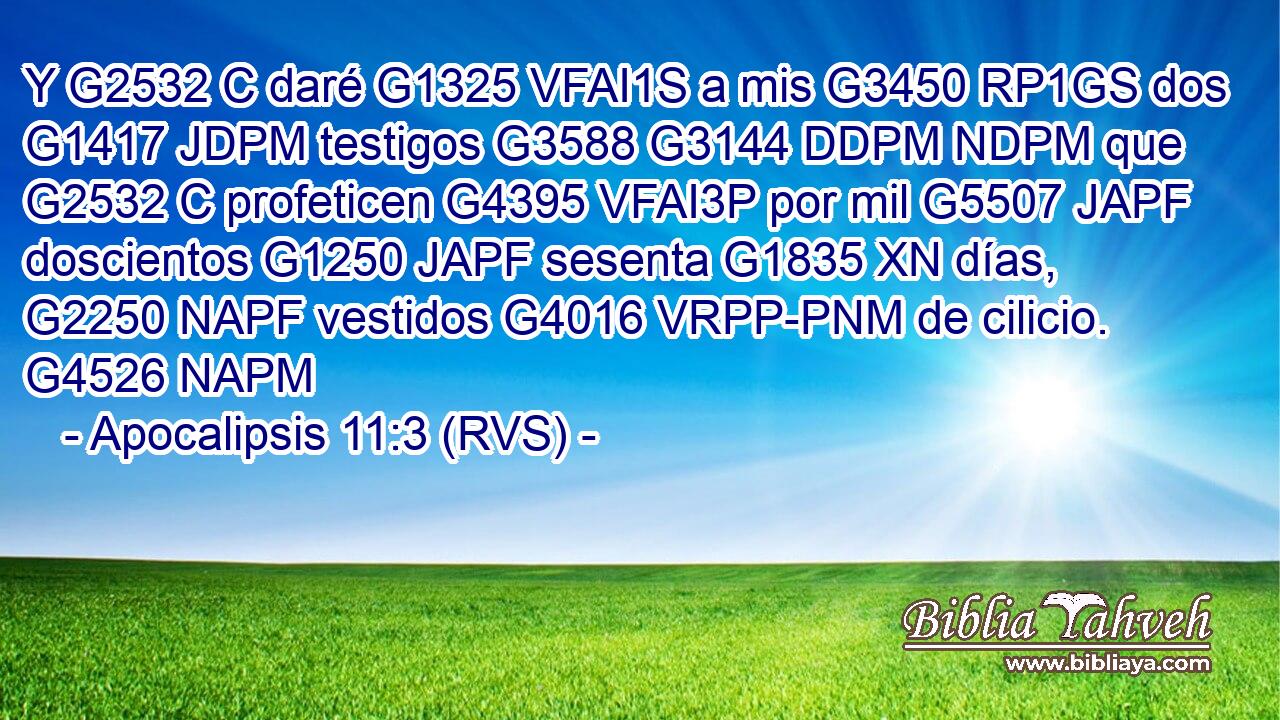 Y G2532 C daré G1325 VFAI1S a mis G3450 RP1GS dos G1417 JDPM testigos G3588 G3144 DDPM NDPM que G2532 C profeticen G4395 VFAI3P por mil G5507 JAPF doscientos G1250 JAPF sesenta G1835 XN días, G2250 NAPF vestidos G4016 VRPP-PNM de cilicio. G4526 NAPM 