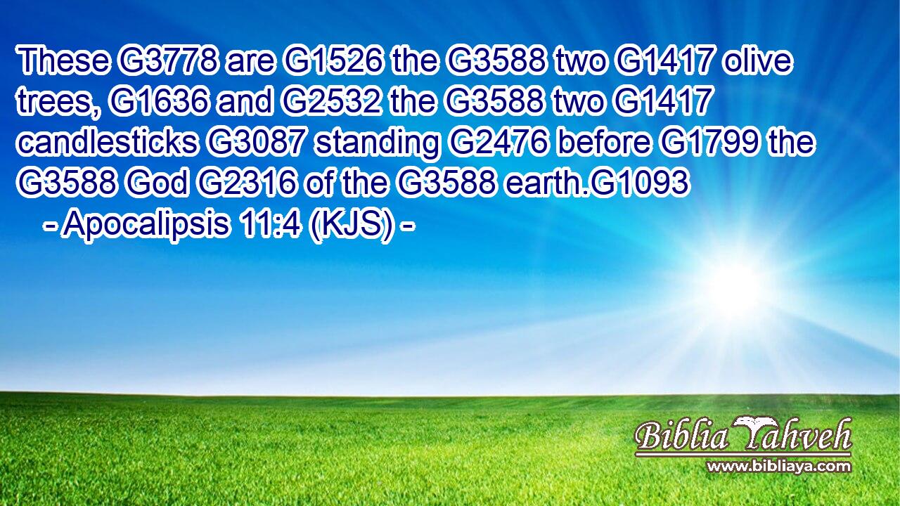 These G3778 are G1526 the G3588 two G1417 olive trees, G1636 and G2532 the G3588 two G1417 candlesticks G3087 standing G2476 before G1799 the G3588 God G2316 of the G3588 earth.G1093